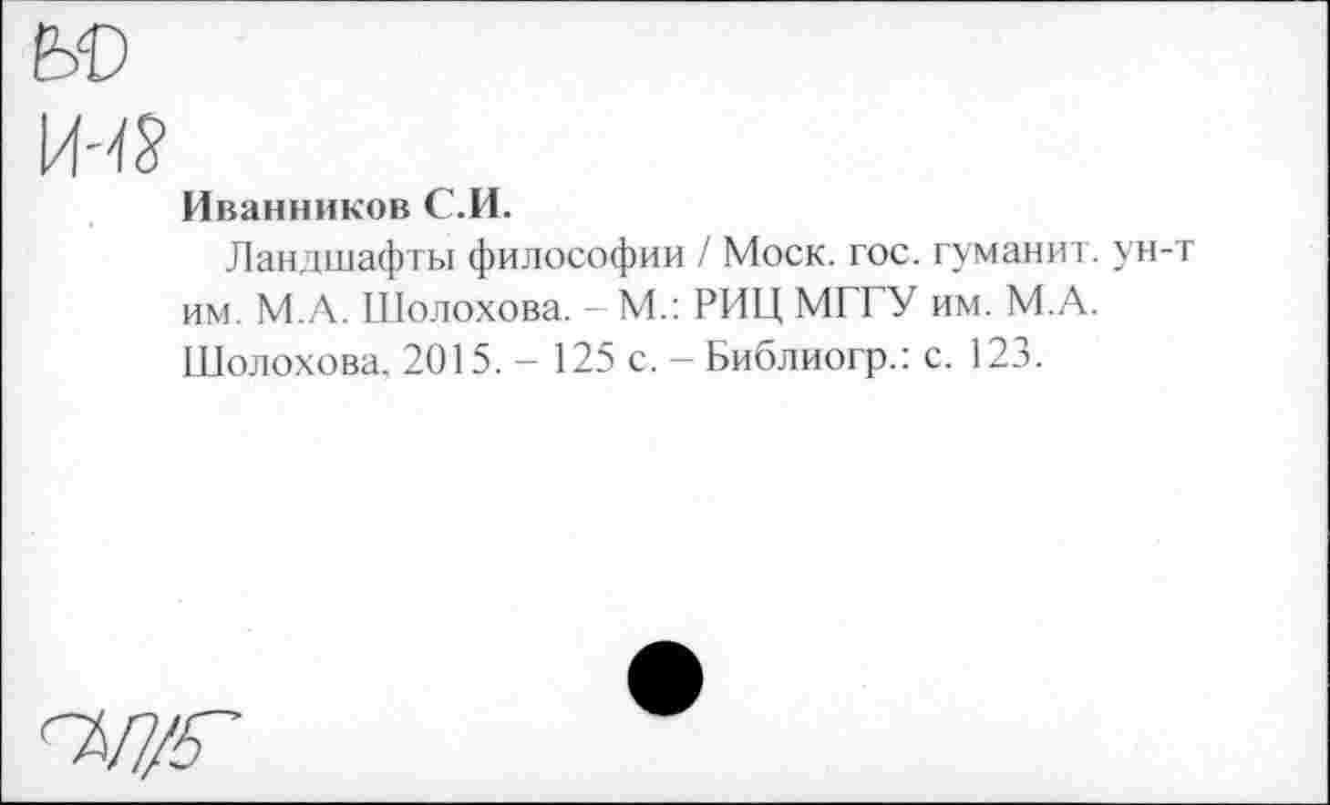 ﻿Иванников С.И.
Ландшафты философии / Моск. гос. туманит. ун-т им. М.А. Шолохова. - М.: РИЦ МГГУ им. М.А. Шолохова. 2015. - 125 с. - Библиогр.: с. 123.
